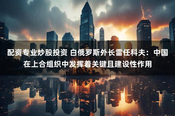 配资专业炒股投资 白俄罗斯外长雷任科夫：中国在上合组织中发挥着关键且建设性作用