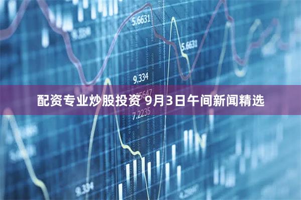 配资专业炒股投资 9月3日午间新闻精选