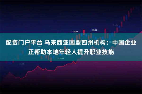 配资门户平台 马来西亚国盟四州机构：中国企业正帮助本地年轻人提升职业技能
