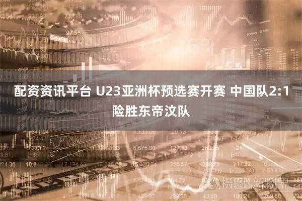 配资资讯平台 U23亚洲杯预选赛开赛 中国队2:1险胜东帝汶队