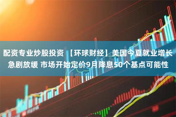 配资专业炒股投资 【环球财经】美国今夏就业增长急剧放缓 市场开始定价9月降息50个基点可能性