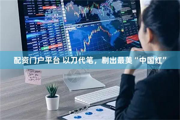配资门户平台 以刀代笔，剔出最美“中国红”