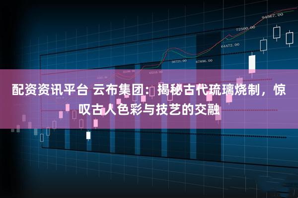 配资资讯平台 云布集团：揭秘古代琉璃烧制，惊叹古人色彩与技艺的交融