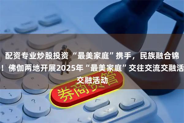 配资专业炒股投资 “最美家庭”携手，民族融合锦锈！佛伽两地开展2025年“最美家庭”交往交流交融活动