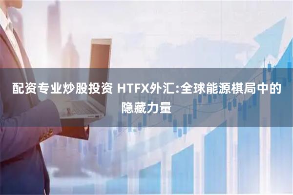 配资专业炒股投资 HTFX外汇:全球能源棋局中的隐藏力量