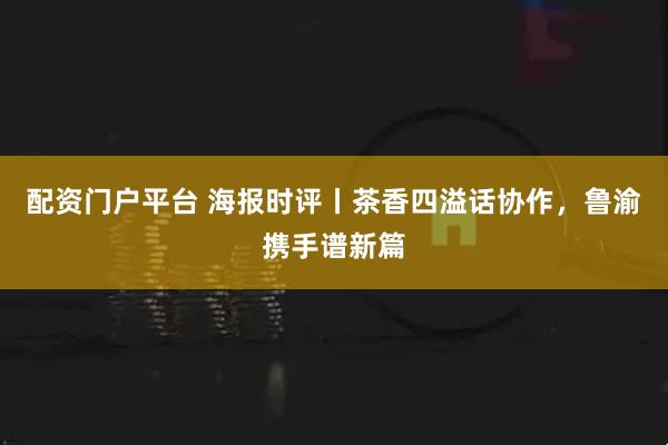配资门户平台 海报时评丨茶香四溢话协作，鲁渝携手谱新篇