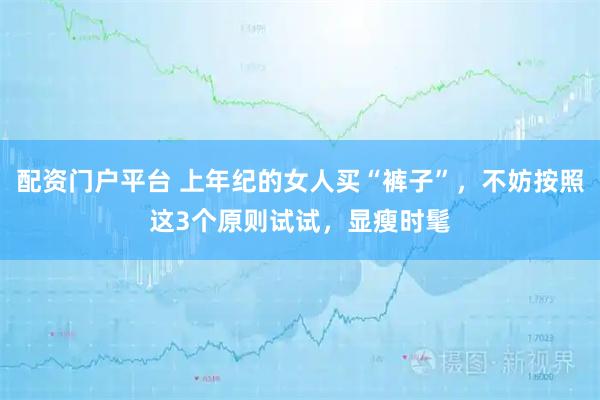 配资门户平台 上年纪的女人买“裤子”，不妨按照这3个原则试试，显瘦时髦