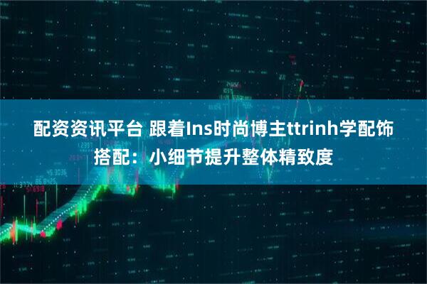 配资资讯平台 跟着Ins时尚博主ttrinh学配饰搭配：小细节提升整体精致度