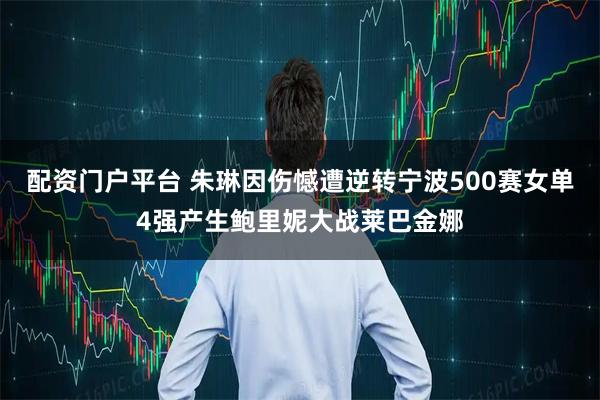 配资门户平台 朱琳因伤憾遭逆转宁波500赛女单4强产生鲍里妮大战莱巴金娜