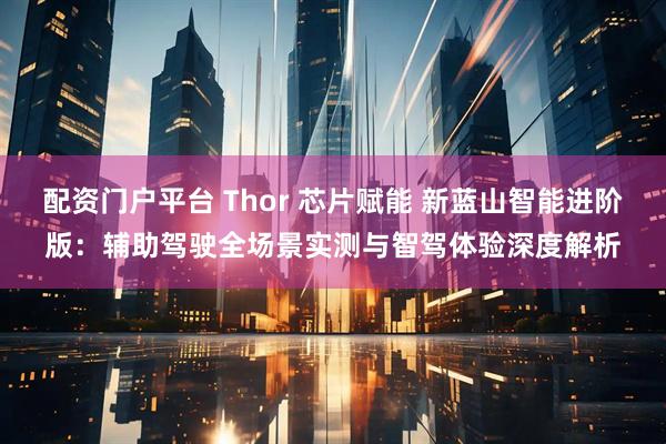 配资门户平台 Thor 芯片赋能 新蓝山智能进阶版：辅助驾驶全场景实测与智驾体验深度解析