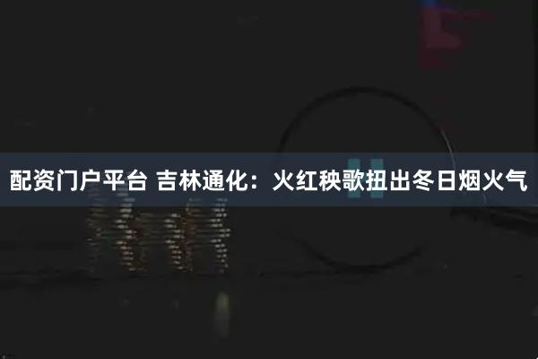 配资门户平台 吉林通化：火红秧歌扭出冬日烟火气