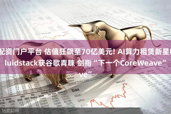 配资门户平台 估值狂飙至70亿美元! AI算力租赁新星Fluidstack获谷歌青睐 剑指“下一个CoreWeave”