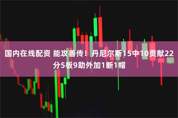 国内在线配资 能攻善传！丹尼尔斯15中10贡献22分5板9助外加1断1帽