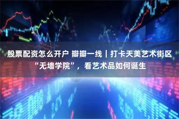 股票配资怎么开户 瓣瓣一线｜打卡天美艺术街区“无墙学院”，看艺术品如何诞生