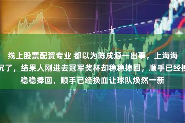 线上股票配资专业 都以为陈戌源一出事，上海海港这艘船眼看就要沉了，结果人刚进去冠军奖杯却稳稳捧回，顺手已经换血让球队焕然一新