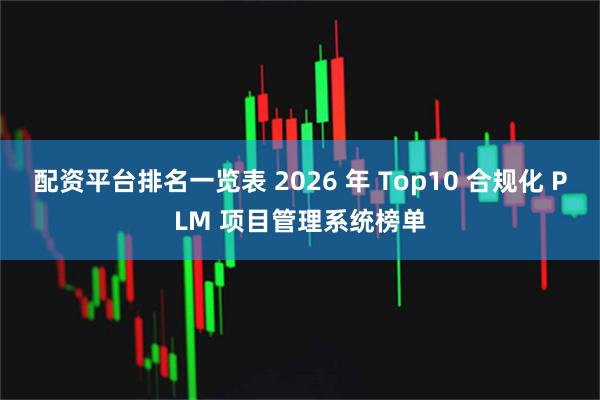 配资平台排名一览表 2026 年 Top10 合规化 PLM 项目管理系统榜单