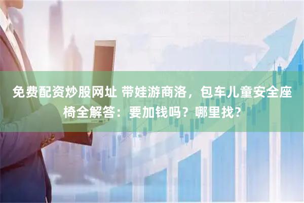 免费配资炒股网址 带娃游商洛，包车儿童安全座椅全解答：要加钱吗？哪里找？