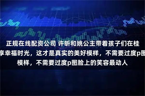 正规在线配资公司 许昕和姚公主带着孩子们在桂林过年，发照片分享幸福时光，这才是真实的美好模样，不需要过度p图脸上的笑容最动人