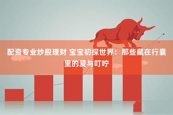 配资专业炒股理财 宝宝初探世界：那些藏在行囊里的爱与叮咛