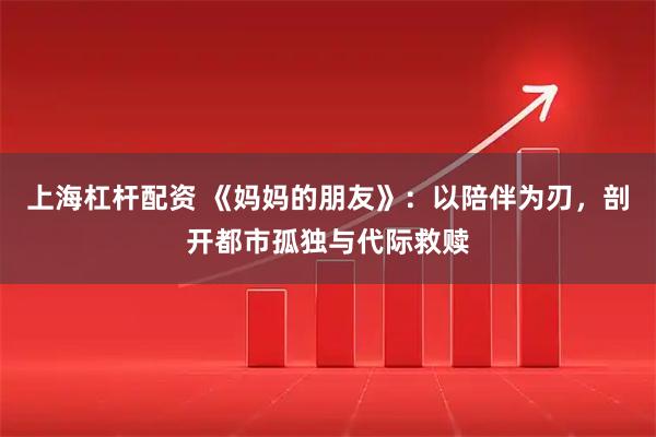 上海杠杆配资 《妈妈的朋友》：以陪伴为刃，剖开都市孤独与代际救赎