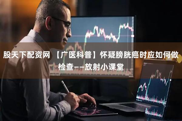 股天下配资网 【广医科普】怀疑膀胱癌时应如何做检查——放射小课堂