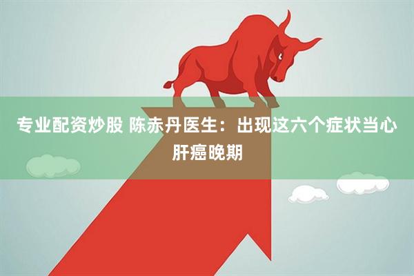 专业配资炒股 陈赤丹医生：出现这六个症状当心肝癌晚期