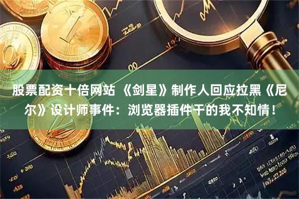 股票配资十倍网站 《剑星》制作人回应拉黑《尼尔》设计师事件：浏览器插件干的我不知情！