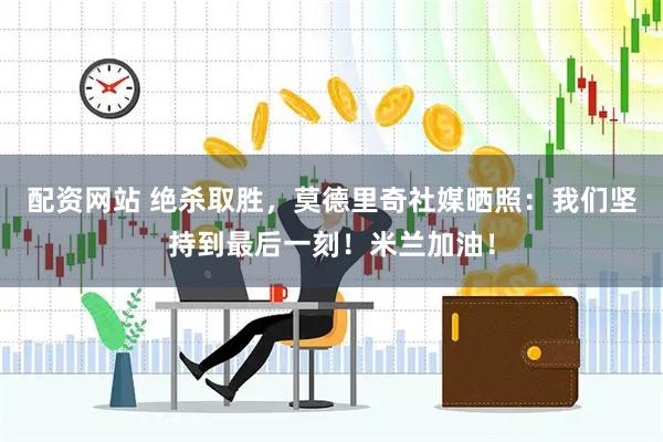 配资网站 绝杀取胜，莫德里奇社媒晒照：我们坚持到最后一刻！米兰加油！
