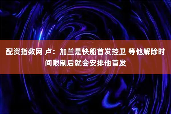 配资指数网 卢：加兰是快船首发控卫 等他解除时间限制后就会安排他首发