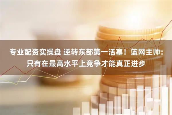 专业配资实操盘 逆转东部第一活塞！篮网主帅：只有在最高水平上竞争才能真正进步