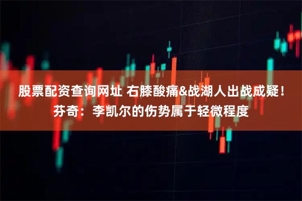 股票配资查询网址 右膝酸痛&战湖人出战成疑！芬奇：李凯尔的伤势属于轻微程度