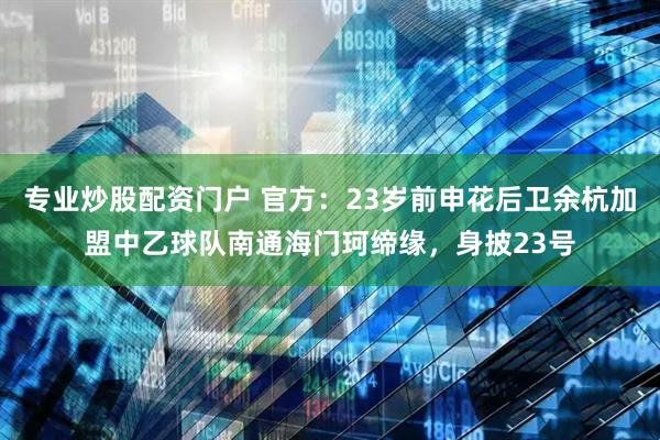 专业炒股配资门户 官方：23岁前申花后卫余杭加盟中乙球队南通海门珂缔缘，身披23号