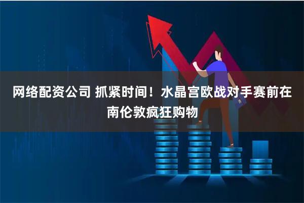 网络配资公司 抓紧时间！水晶宫欧战对手赛前在南伦敦疯狂购物