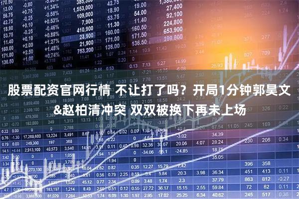 股票配资官网行情 不让打了吗？开局1分钟郭昊文&赵柏清冲突 双双被换下再未上场