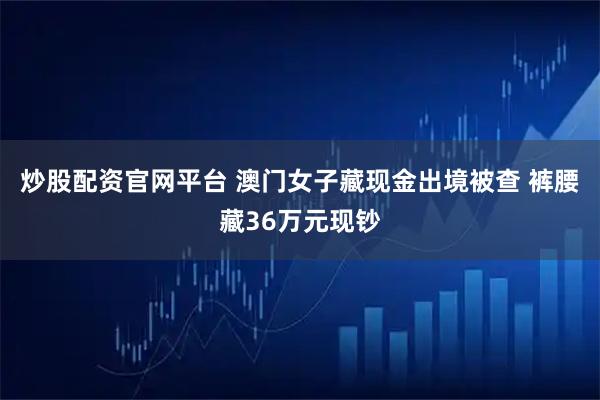 炒股配资官网平台 澳门女子藏现金出境被查 裤腰藏36万元现钞