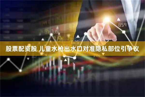 股票配资股 儿童水枪出水口对准隐私部位引争议