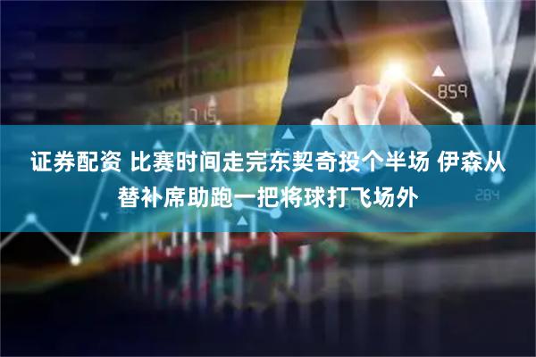 证券配资 比赛时间走完东契奇投个半场 伊森从替补席助跑一把将球打飞场外