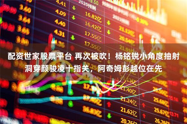 配资世家股票平台 再次被吹！杨铭锐小角度抽射洞穿颜骏凌十指关，阿奇姆彭越位在先