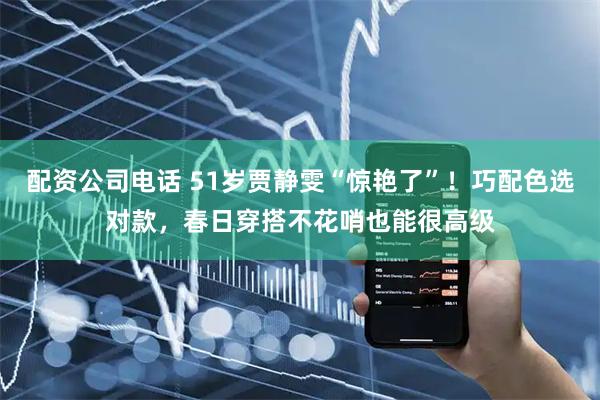 配资公司电话 51岁贾静雯“惊艳了”！巧配色选对款，春日穿搭不花哨也能很高级