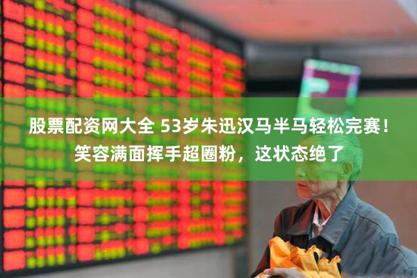 股票配资网大全 53岁朱迅汉马半马轻松完赛！笑容满面挥手超圈粉，这状态绝了