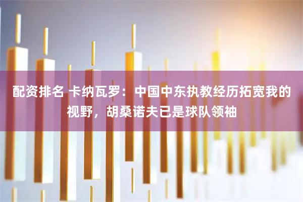 配资排名 卡纳瓦罗：中国中东执教经历拓宽我的视野，胡桑诺夫已是球队领袖