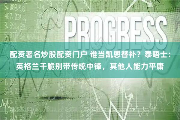 配资著名炒股配资门户 谁当凯恩替补？泰晤士：英格兰干脆别带传统中锋，其他人能力平庸