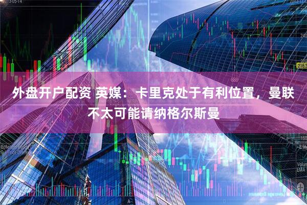 外盘开户配资 英媒：卡里克处于有利位置，曼联不太可能请纳格尔斯曼