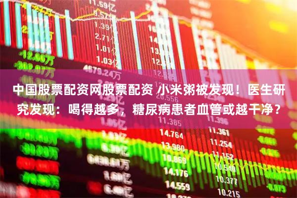 中国股票配资网股票配资 小米粥被发现！医生研究发现：喝得越多，糖尿病患者血管或越干净？